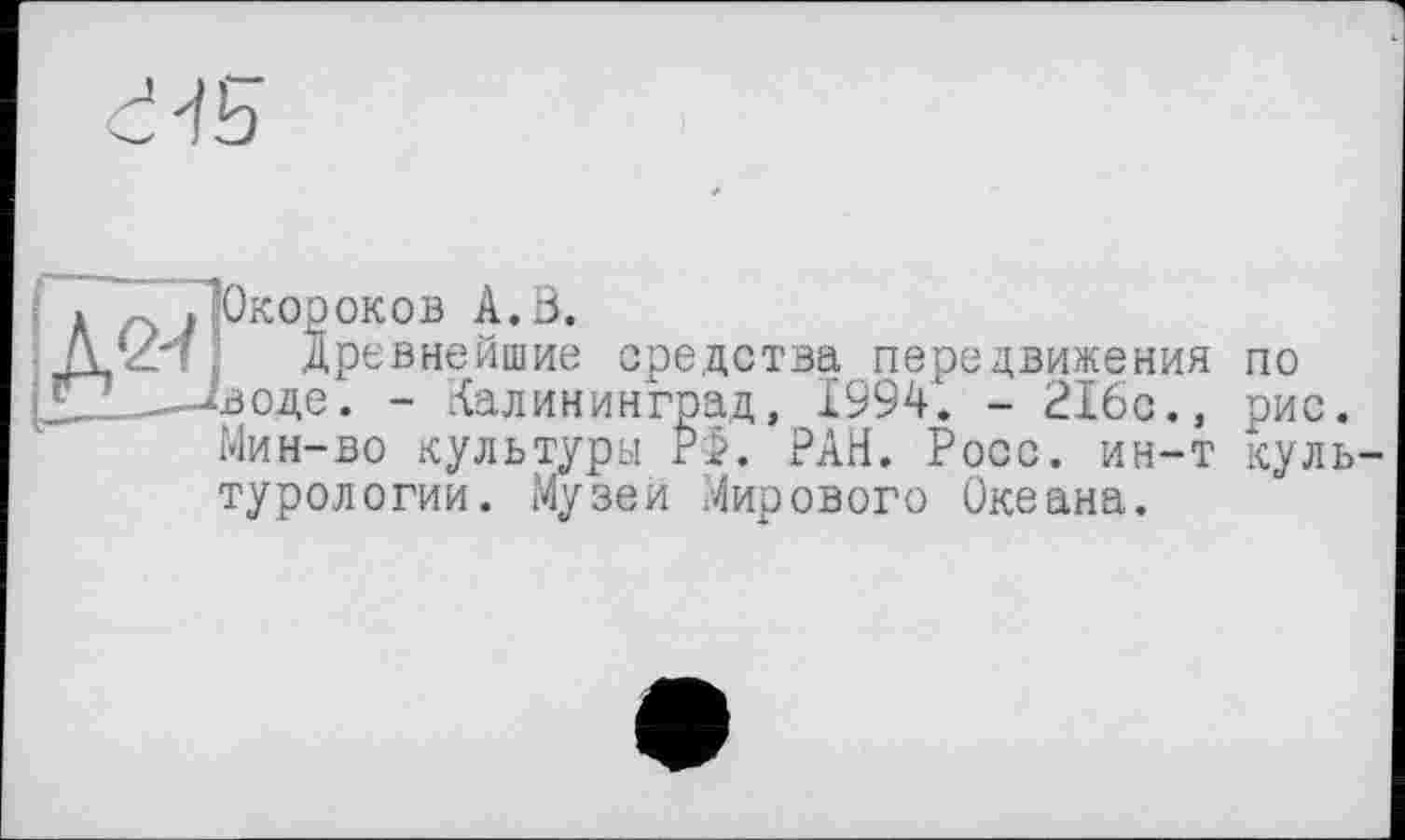 ﻿Окороков А.В.
древнейшие средства передвижения по воде. - Калининград, I99V Мин-во культуры РФ. РАН. Роос, гг -турологии. Музеи Мирового Океана.
'рад, 19У4‘. - 216с., рис. РФ. РАН. Росс, ин-т куль